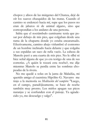 81
chopos y alisos de las márgenes del Chanza, dejé de
oír los suaves chasquidos de las matas. Cuando el
camino se enderezó hacia mí, supe que los pasos no
eran de jabatos ni de animal alguno, sino que
correspondían a los andares de una persona.
Sabía que el noctámbulo caminante tenía que pa-
sar por debajo de mis pies, que colgaban desde una
rama de la chaparra donde yo estaba encaramado.
Efectivamente, camino abajo vislumbré el contorno
de un hombre inclinado hacia delante y que colgaba
a sus espaldas un saco de rafia vacío. La cabeza de
Manolo pasó a una cuarta de mis pies. No le silbé ni
hice señal alguna de que yo era testigo de una de sus
correrías. ¿A quién le tocará esta noche?, me dije
mientras Manolo se perdía entre las sombras cho-
peadas de la rivera.
No me quedé a solas en la junta de Maladúa, mi
querido amigo el cuentista Hipólito G. Navarro me
trajo a la memoria su Meditación del vampiro: "Luego,
en el campo, paradójicamente, se hace de noche
también muy pronto. Los mirlos apagan sus picos
naranjas y se confunden con el paisaje. Ya agrade-
cido yo, me descuelgo y salgo".
 