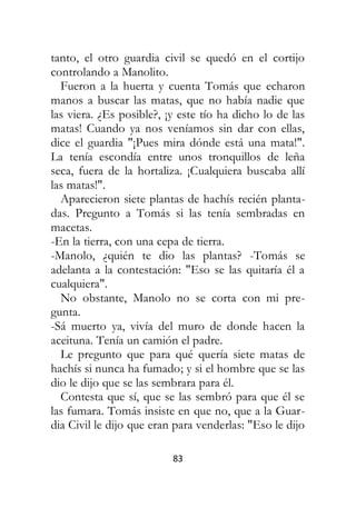 83
tanto, el otro guardia civil se quedó en el cortijo
controlando a Manolito.
Fueron a la huerta y cuenta Tomás que echaron
manos a buscar las matas, que no había nadie que
las viera. ¿Es posible?, ¡y este tío ha dicho lo de las
matas! Cuando ya nos veníamos sin dar con ellas,
dice el guardia "¡Pues mira dónde está una mata!".
La tenía escondía entre unos tronquillos de leña
seca, fuera de la hortaliza. ¡Cualquiera buscaba allí
las matas!".
Aparecieron siete plantas de hachís recién planta-
das. Pregunto a Tomás si las tenía sembradas en
macetas.
-En la tierra, con una cepa de tierra.
-Manolo, ¿quién te dio las plantas? -Tomás se
adelanta a la contestación: "Eso se las quitaría él a
cualquiera".
No obstante, Manolo no se corta con mi pre-
gunta.
-Sá muerto ya, vivía del muro de donde hacen la
aceituna. Tenía un camión el padre.
Le pregunto que para qué quería siete matas de
hachís si nunca ha fumado; y si el hombre que se las
dio le dijo que se las sembrara para él.
Contesta que sí, que se las sembró para que él se
las fumara. Tomás insiste en que no, que a la Guar-
dia Civil le dijo que eran para venderlas: "Eso le dijo
 