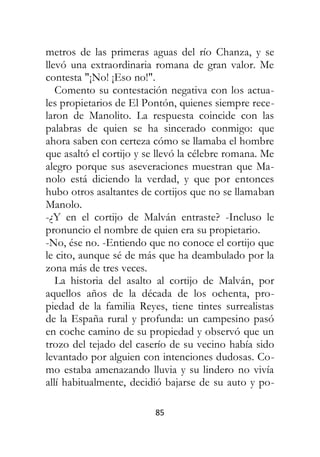85
metros de las primeras aguas del río Chanza, y se
llevó una extraordinaria romana de gran valor. Me
contesta "¡No! ¡Eso no!".
Comento su contestación negativa con los actua-
les propietarios de El Pontón, quienes siempre rece-
laron de Manolito. La respuesta coincide con las
palabras de quien se ha sincerado conmigo: que
ahora saben con certeza cómo se llamaba el hombre
que asaltó el cortijo y se llevó la célebre romana. Me
alegro porque sus aseveraciones muestran que Ma-
nolo está diciendo la verdad, y que por entonces
hubo otros asaltantes de cortijos que no se llamaban
Manolo.
-¿Y en el cortijo de Malván entraste? -Incluso le
pronuncio el nombre de quien era su propietario.
-No, ése no. -Entiendo que no conoce el cortijo que
le cito, aunque sé de más que ha deambulado por la
zona más de tres veces.
La historia del asalto al cortijo de Malván, por
aquellos años de la década de los ochenta, pro-
piedad de la familia Reyes, tiene tintes surrealistas
de la España rural y profunda: un campesino pasó
en coche camino de su propiedad y observó que un
trozo del tejado del caserío de su vecino había sido
levantado por alguien con intenciones dudosas. Co-
mo estaba amenazando lluvia y su lindero no vivía
allí habitualmente, decidió bajarse de su auto y po-
 