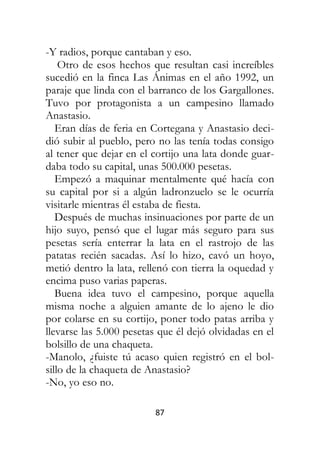 87
-Y radios, porque cantaban y eso.
Otro de esos hechos que resultan casi increíbles
sucedió en la finca Las Ánimas en el año 1992, un
paraje que linda con el barranco de los Gargallones.
Tuvo por protagonista a un campesino llamado
Anastasio.
Eran días de feria en Cortegana y Anastasio deci-
dió subir al pueblo, pero no las tenía todas consigo
al tener que dejar en el cortijo una lata donde guar-
daba todo su capital, unas 500.000 pesetas.
Empezó a maquinar mentalmente qué hacía con
su capital por si a algún ladronzuelo se le ocurría
visitarle mientras él estaba de fiesta.
Después de muchas insinuaciones por parte de un
hijo suyo, pensó que el lugar más seguro para sus
pesetas sería enterrar la lata en el rastrojo de las
patatas recién sacadas. Así lo hizo, cavó un hoyo,
metió dentro la lata, rellenó con tierra la oquedad y
encima puso varias paperas.
Buena idea tuvo el campesino, porque aquella
misma noche a alguien amante de lo ajeno le dio
por colarse en su cortijo, poner todo patas arriba y
llevarse las 5.000 pesetas que él dejó olvidadas en el
bolsillo de una chaqueta.
-Manolo, ¿fuiste tú acaso quien registró en el bol-
sillo de la chaqueta de Anastasio?
-No, yo eso no.
 