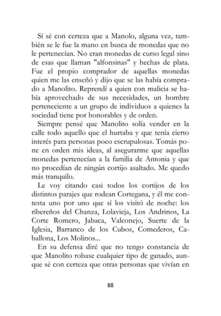 88
Sí sé con certeza que a Manolo, alguna vez, tam-
bién se le fue la mano en busca de monedas que no
le pertenecían. No eran monedas de curso legal sino
de esas que llaman "alfonsinas" y hechas de plata.
Fue el propio comprador de aquellas monedas
quien me las enseñó y dijo que se las había compra-
do a Manolito. Reprendí a quien con malicia se ha-
bía aprovechado de sus necesidades, un hombre
perteneciente a un grupo de individuos a quienes la
sociedad tiene por honorables y de orden.
Siempre pensé que Manolito solía vender en la
calle todo aquello que el hurtaba y que tenía cierto
interés para personas poco escrupulosas. Tomás po-
ne en orden mis ideas, al asegurarme que aquellas
monedas pertenecían a la familia de Antonia y que
no procedían de ningún cortijo asaltado. Me quedo
más tranquilo.
Le voy citando casi todos los cortijos de los
distintos parajes que rodean Cortegana, y él me con-
testa uno por uno que sí los visitó de noche: los
ribereños del Chanza, Lolavieja, Los Andrinos, La
Corte Romero, Jabaca, Valconejo, Suerte de la
Iglesia, Barranco de los Cubos, Comederos, Ca-
ballona, Los Molinos...
En su defensa diré que no tengo constancia de
que Manolito robase cualquier tipo de ganado, aun-
que sé con certeza que otras personas que vivían en
 