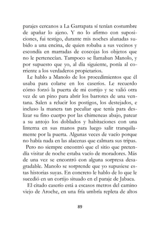89
parajes cercanos a La Garrapata sí tenían costumbre
de apañar lo ajeno. Y no lo afirmo con suposi-
ciones, fui testigo, durante mis noches alunadas su-
bido a una encina, de quien robaba a sus vecinos y
escondía en marradas de coscojas los objetos que
no le pertenecían. Tampoco se llamaban Manolo, y
por supuesto que yo, al día siguiente, ponía al co-
rriente a los verdaderos propietarios.
Le hablo a Manolo de los procedimientos que él
usaba para colarse en los caseríos. Le recuerdo
cómo forzó la puerta de mi cortijo y se valió otra
vez de un pino para abrir los barrotes de una ven-
tana. Salen a relucir los postigos, los destejados, e
incluso la manera tan peculiar que tenía para des-
lizar su fino cuerpo por las chimeneas abajo, patear
a su antojo los doblados y habitaciones con una
linterna en sus manos para luego salir tranquila-
mente por la puerta. Algunas veces de vacío porque
no había nada en las alacenas que calmara sus tripas.
Pero no siempre encontró que el sitio que preten-
día visitar de noche estaba vacío de moradores. Más
de una vez se encontró con alguna sorpresa desa-
gradable. Manolo se sorprende que yo supusiese es-
tas historias suyas. En concreto le hablo de lo que le
sucedió en un cortijo situado en el paraje de Jabaca.
El citado caserío está a escasos metros del camino
viejo de Aroche, en una fría umbría repleta de altos
 