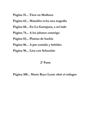 Página 51... Tiros en Maiboza
Página 63... Manolito evita una tragedia
Página 68... En La Garrapata, a mi lado
Página 74... A los jabatos conmigo
Página 83... Plantas de hachís
Página 86... A por comida y bebidas
Página 96... Líos con Sebastián
2ª Parte
Página 100... María Rayo Lente obró el milagro
 
