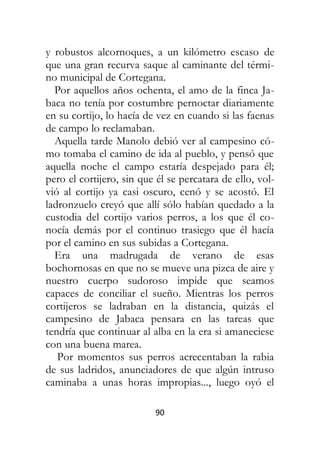 90
y robustos alcornoques, a un kilómetro escaso de
que una gran recurva saque al caminante del térmi-
no municipal de Cortegana.
Por aquellos años ochenta, el amo de la finca Ja-
baca no tenía por costumbre pernoctar diariamente
en su cortijo, lo hacía de vez en cuando si las faenas
de campo lo reclamaban.
Aquella tarde Manolo debió ver al campesino có-
mo tomaba el camino de ida al pueblo, y pensó que
aquella noche el campo estaría despejado para él;
pero el cortijero, sin que él se percatara de ello, vol-
vió al cortijo ya casi oscuro, cenó y se acostó. El
ladronzuelo creyó que allí sólo habían quedado a la
custodia del cortijo varios perros, a los que él co-
nocía demás por el continuo trasiego que él hacía
por el camino en sus subidas a Cortegana.
Era una madrugada de verano de esas
bochornosas en que no se mueve una pizca de aire y
nuestro cuerpo sudoroso impide que seamos
capaces de conciliar el sueño. Mientras los perros
cortijeros se ladraban en la distancia, quizás el
campesino de Jabaca pensara en las tareas que
tendría que continuar al alba en la era si amaneciese
con una buena marea.
Por momentos sus perros acrecentaban la rabia
de sus ladridos, anunciadores de que algún intruso
caminaba a unas horas impropias..., luego oyó el
 