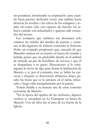 93
sin pestañear, dominando su respiración para cuan-
do fuera preciso deslizarse como una culebra hasta
alcanzar las trochas y las calvas de los aulagares y to-
jales tal como sólo son capaces de hacerlo los ja-
batos cuando son achuchados y quieren salir zorrea-
dos del monte.
Los cortijeros que sufrimos sus desmanes sólo
veíamos las señales del derribo de puertas y venta-
nas al día siguiente de haberse cometido la fechoría.
Hubo un avispado propietario que, cansado de que
Manolito entrase en su caserío en busca de comida y
bebida, pensó que era preferible dejarle en el umbral
de entrada un par de botellines de cerveza y que él
se despachara a su gusto. Desconozco si la estra-
tagema le sirvió de algo para frenar la inclinación de
Manolo o si, por el contrario, éste se bebía las cer-
vezas y después se descorrería chimenea abajo, pa-
saba las horas que se le antojara en el salón, rebus-
caba y luego salía tranquilamente por la puerta.
Tomás detalla a su manera una de estas correrías
nocturnas de Manolo:
"En la época del apañao de las aceitunas, algunos
vecinos se encajaban en La Garrapata en busca de
Manolo. Uno de ellos fue el amo de La Suerte de la
Iglesia.
 