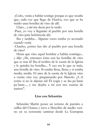 94
-¡Coño, venía a hablar contigo porque es que resulta
que, cada vez que llego de Huelva, veo que se ha
traído unas botellas de vino de allí.
Claro... a mí me decía por la tarde:
-Pues, yo voy a llegarme al pueblo por una botella
de vino para bebérnosla ahí.
Iba y tardaba... Algunas veces estaba yo acostado
cuando venía
-Chacho, ¿cómo has ido al pueblo por una botella
de vino?
Hasta que vino aquel hombre a hablar conmigo...
y dije: ¡Ah, entonces éstas son las botellas de vino
que se trae él! Iba al molino de la suerte de la Iglesia
y le quitaba las botellas... Y eso era lo que se traía,
una botella de vino. Si estaba llena, llena; y si estaba
media, media. El amo de la suerte de la Iglesia vino
a verme otra vez, preguntando por Manolo. ¡A él
como si no le dijeran ná! Él cogía y se iba pa´lante
pa´lante..., y me dejaba a mí con tres cuartas de
narices".
Líos con Sebastián
Sebastián Martín posee un terreno de parrales a
orillas del Chanza y tuvo a Manolito de medio veci-
no en su constante caminar desde La Garrapata
 