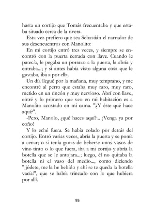 95
hasta un cortijo que Tomás frecuentaba y que esta-
ba situado cerca de la rivera.
Esta vez prefiero que sea Sebastián el narrador de
sus desencuentros con Manolito:
En mi cortijo entró tres veces, y siempre se en-
contró con la puerta cerrada con llave. Cuando le
parecía, le pegaba un porrazo a la puerta, la abría y
entraba...; y si antes había visto alguna cosa que le
gustaba, iba a por ella.
Un día llegué por la mañana, muy temprano, y me
encontré al perro que estaba muy raro, muy raro,
metido en un rincón y muy nervioso. Abrí con llave,
entré y lo primero que veo en mi habitación es a
Manolito acostado en mi cama. "¿Y éste qué hace
aquí?".
-Pero, Manolo, ¿qué haces aquí?... ¡Venga ya por
coño!
Y lo eché fuera. Se había colado por detrás del
cortijo. Entró varias veces, abría la puerta y se ponía
a cenar; o si tenía ganas de beberse unos vasos de
vino tinto o lo que fuera, iba a mi cortijo y abría la
botella que se le antojara...; luego, él no quitaba la
botella ni el vaso del medio..., como diciendo
"¡jódete, me la he bebido y ahí se te queda la botella
vacía!", que se había trincado con lo que hubiera
por allí.
 