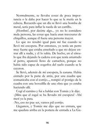 96
Normalmente, se llevaba cosas de poca impor-
tancia o le daba por hacer lo que se le metía en la
cabeza. Recuerdo que un día se llevó una bomba de
metal, sería para inflar la rueda de un carrillo.
¡Hombre!, por decirte algo... yo no lo considero
mala persona, las cosas que hacía eran travesuras de
chiquillos, aunque él fuera una persona mayor.
Lo que no resultó igual para mí fue cuando se
llevó mi escopeta. Por entonces, yo tenía un perro
muy fuerte que estaba enseñado a que no dejase en-
trar allí a nadie, y él lo sabía. De hecho, en el círcu-
lo que iba dejando la cadena con que tenía amarrado
al perro, apareció lleno de cartuchos, porque no
había sido capaz de cogerlos del suelo cuando se le
cayeron.
Se llevó, además de mi escopeta, la canana. Había
entrado por la parte de atrás, por una cuadra que
comunicaba con el cortijo..., rompió el postigo de la
cuadra con una bovedilla de una obra que yo estaba
haciendo allí.
Cogí el camino y fui a hablar con Tomás y le dije:
-¡Mira que el zagal se ha llevado mi escopeta! -Ahí
metí yo la pata.
-No, eso no pue ser, vamos pál cortijo.
Llegamos, y Tomás me dijo que no entrara, que
me quedara arriba en la portera de entrada a La Ga-
 