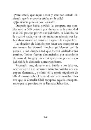 98
-¡Mire usted, que aquel señor y éste han estado di-
ciendo que la escopeta estaba en la calle!
-¡Quinientas pesetas por desacato!
Después que había perdido la escopeta, me con-
denaron a 500 pesetas por desacato a la autoridad
más 750 pesetas por costas judiciales. A Manolo no
le ocurrió nada, y a mí me multaron además por ha-
ber abandonado un arma de fuego en la vía pública.
La obsesión de Manolo por tener una escopeta en
sus manos les acarreó muchos problemas con la
justicia a los campesinos que vieron asaltados sus
cortijos. Todos fueron denunciados por abandono
de arma de fuego y tuvieron que pasar por el trago
judicial de la denuncia correspondiente.
Recuerdo que, durante una batida a los jabatos,
celebrada en Las Camorras, Manolo portaba una es-
copeta flamante..., y cómo él se sentía orgulloso de
ella al mostrársela a los batidores de la mancha. Una
vez que la Guardia Civil recuperó aquella escopeta,
supe que su propietario se llamaba Sebastián.
 