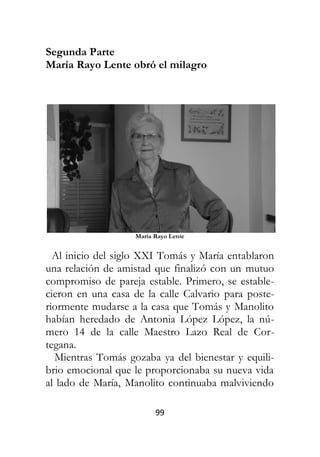 99
Segunda Parte
María Rayo Lente obró el milagro
María Rayo Lente
Al inicio del siglo XXI Tomás y María entablaron
una relación de amistad que finalizó con un mutuo
compromiso de pareja estable. Primero, se estable-
cieron en una casa de la calle Calvario para poste-
riormente mudarse a la casa que Tomás y Manolito
habían heredado de Antonia López López, la nú-
mero 14 de la calle Maestro Lazo Real de Cor-
tegana.
Mientras Tomás gozaba ya del bienestar y equili-
brio emocional que le proporcionaba su nueva vida
al lado de María, Manolito continuaba malviviendo
 