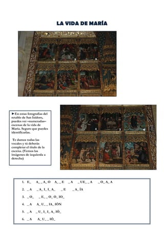 LA VIDA DE MARÍA

 

 

►En estas fotografías del
retablo de San Isidoro,
puedes ver –numeradas–
escenas de la vida de
María. Seguro que puedes
identificarlas.
Te damos todas las
vocales y tú deberás
completar el título de la
escena. (Vemos las
imágenes de izquierda a
derecha)
 

1. E_

A_ _ A_ O

2. _ A

_ A_ I_ I_ A_

3. _ O_

A_ _ E
_E

_ E_ _ O_ O_ IO_

4. _ A

A_ U_ _ IA_ IÓN

5. _ A

_ U_ I_ I_ A_ IÓ_

6. _ A

A_ U_ _ IÓ_

_A

_ UE_ _ A

_ A_ ÍA

_ O_ A_ A

 