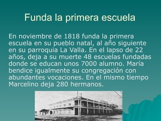 Funda la primera escuela En noviembre de 1818 funda la primera escuela en su pueblo natal, al año siguiente en su parroquia La Valla. En el lapso de 22 años, deja a su muerte 48 escuelas fundadas donde se educan unos 7000 alumno. María bendice igualmente su congregación con abundantes vocaciones. En el mismo tiempo Marcelino deja 280 hermanos. 