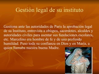 Gestión legal de su instituto Gestiona ante las autoridades de Paris la aprobación legal de su Instituto, entrevista a obispos, sacerdotes, alcaldes y autoridades civiles para asentar sus fundaciones escolares, etc. Marcelino era hombre de fe y de una profunda humildad. Puso toda su confianza en Dios y en María, a quien llamaba nuestra buena Madre. 