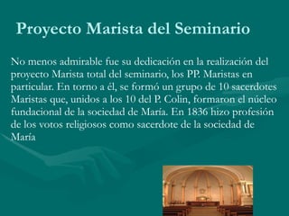 Proyecto Marista del Seminario No menos admirable fue su dedicación en la realización del proyecto Marista total del seminario, los PP. Maristas en particular. En torno a él, se formó un grupo de 10 sacerdotes Maristas que, unidos a los 10 del P. Colin, formaron el núcleo fundacional de la sociedad de María. En 1836 hizo profesión de los votos religiosos como sacerdote de la sociedad de María 