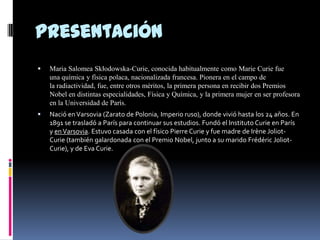 Presentación
 Maria Salomea Skłodowska-Curie, conocida habitualmente como Marie Curie fue
una química y física polaca, nacionalizada francesa. Pionera en el campo de
la radiactividad, fue, entre otros méritos, la primera persona en recibir dos Premios
Nobel en distintas especialidades, Física y Química, y la primera mujer en ser profesora
en la Universidad de París.
 Nació enVarsovia (Zarato de Polonia, Imperio ruso), donde vivió hasta los 24 años. En
1891 se trasladó a París para continuar sus estudios. Fundó el Instituto Curie en París
y enVarsovia. Estuvo casada con el físico Pierre Curie y fue madre de Irène Joliot-
Curie (también galardonada con el Premio Nobel, junto a su marido Frédéric Joliot-
Curie), y de Eva Curie.
 