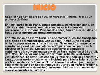 Inicio
 Nació el 7 de noviembre de 1867 en Varsovia (Polonia), hija de un
profesor de física.
En 1891 partió hacia París, donde cambió su nombre por Marie. En
1891 se matriculó en el curso de ciencias de la Universidad
parisiense de la Sorbona. Pasados dos años, finalizó sus estudios de
física con el número uno de su promoción.
En 1894 conoció a Pierre Curie. En ese momento, los dos trabajaban
en el campo del magnetismo. Con 35 años, Pierre Curie era una
brillante esperanza en la física francesa. Se enamoró enseguida de
aquella fina y casi austera polaca de 27 años que compartía su fe
altruista en la ciencia. Después de que Pierre le propusiera
matrimonio y la convenciera para vivir en París, celebran el 26 de julio
de 1895 su boda con una sencillez extrema: ni fiesta, ni alianzas, ni
vestido blanco. La novia luce ese día un traje azul común y corriente y
luego, con su novio, monta en una bicicleta para iniciar la luna de miel
por las carreteras de Francia. El matrimonio tuvo dos hijas, una de
ellas también ganó un Nobel: Irène Joliot-Curie y su marido, Frédéric,
recibieron el Premio Nobel de Química en 1935 por la obtención de
nuevos elementos radiactivos.
 