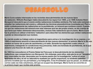 Desarrollo
 Marie Curie estaba interesada en los recientes descubrimientos de los nuevos tipos
de radiación. Wilhelm Roentgen había descubierto los rayos X en 1895, y en 1896 Antoine Henri
Becquerel descubrió que el uranio emitía radiaciones invisibles similares. Por todo esto comenzó a
estudiar las radiaciones del uranio y, utilizando las técnicas piezoeléctricas inventadas por Pierre,
midió cuidadosamente las radiaciones en la pechblenda, un mineral que contiene uranio. Cuando
vio que las radiaciones del mineral eran más intensas que las del propio uranio, se dio cuenta de
que tenía que haber elementos desconocidos, incluso más radiactivos que el uranio. Marie Curie
fue la primera en utilizar el término 'radiactivo' para describir los elementos que emiten radiaciones
cuando se descomponen sus núcleos.
Su marido acabó su trabajo sobre el magnetismo para unirse a la investigación de su esposa, y en
1898 el matrimonio anunció el descubrimiento de dos nuevos elementos: el polonio (Marie le dio ese
nombre en honor de su país de nacimiento) y el radio. Durante los siguientes cuatro años el
matrimonio, trabajando en condiciones muy precarias, trató una tonelada de pechblenda, de la que
aislaron una fracción de radio de un gramo.
En 1903 les concedieron el Premio Nobel de Física por el descubrimiento de los elementos
radiactivos, que compartieron con Becquerel. Sin embargo, para ellos, esta gloria es un "desastre";
muy reservados los dos, devorados por la misma pasión por la investigación, sufren al verse
apartados de ella y al ver su laboratorio asaltado por gente inoportuna, su modesto pabellón
parisino invadido por los periodistas y los fotógrafos. A las frivolidades que les pesan, se añade un
correo cada vez más voluminoso, del que se ocupan los domingos. Marie Curie se convirtió en
la primera mujer que recibía este premio.
 