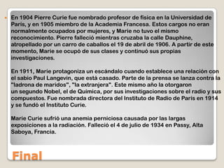 Final
 En 1904 Pierre Curie fue nombrado profesor de física en la Universidad de
París, y en 1905 miembro de la Academia Francesa. Estos cargos no eran
normalmente ocupados por mujeres, y Marie no tuvo el mismo
reconocimiento. Pierre falleció mientras cruzaba la calle Dauphine,
atropellado por un carro de caballos el 19 de abril de 1906. A partir de este
momento, Marie se ocupó de sus clases y continuó sus propias
investigaciones.
En 1911, Marie protagoniza un escándalo cuando establece una relación con
el sabio Paul Langevin, que está casado. Parte de la prensa se lanza contra la
"ladrona de maridos", "la extranjera". Este mismo año la otorgaron
un segundo Nobel, el de Química, por sus investigaciones sobre el radio y sus
compuestos. Fue nombrada directora del Instituto de Radio de París en 1914
y se fundó el Instituto Curie.
Marie Curie sufrió una anemia perniciosa causada por las largas
exposiciones a la radiación. Falleció el 4 de julio de 1934 en Passy, Alta
Saboya, Francia.
 