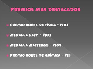  Premio Nobel de Física — 1903
 Medalla Davy — 1903
 Medalla Matteucci — 1904
 Premio Nobel de Química — 1911
 