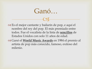 
 Es el mejor cantante y bailarín de pop, e aquí el
nombre del rey del pop. El más premiado entre
todos. Fue el vocalista de la lista de sencillos de
Estados Unidos con solo 11 años de edad.
 Ganó el World Music Awards en 1984 el premio al
artista de pop más conocido, famoso, exitoso del
milenio.
Ganó…
 