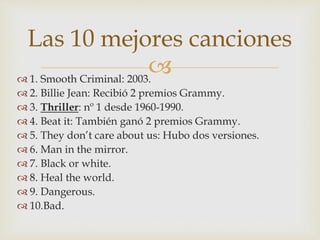  1. Smooth Criminal: 2003.
 2. Billie Jean: Recibió 2 premios Grammy.
 3. Thriller: nº 1 desde 1960-1990.
 4. Beat it: También ganó 2 premios Grammy.
 5. They don’t care about us: Hubo dos versiones.
 6. Man in the mirror.
 7. Black or white.
 8. Heal the world.
 9. Dangerous.
 10.Bad.
Las 10 mejores canciones
 