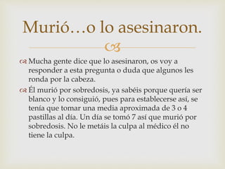 
 Mucha gente dice que lo asesinaron, os voy a
responder a esta pregunta o duda que algunos les
ronda por la cabeza.
 Él murió por sobredosis, ya sabéis porque quería ser
blanco y lo consiguió, pues para establecerse así, se
tenía que tomar una media aproximada de 3 o 4
pastillas al día. Un día se tomó 7 así que murió por
sobredosis. No le metáis la culpa al médico él no
tiene la culpa.
Murió…o lo asesinaron.
 
