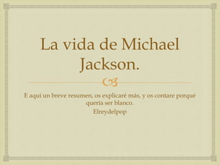 
La vida de Michael
Jackson.
E aquí un breve resumen, os explicaré más, y os contare porqué
quería ser blanco.
Elreydelpop
 