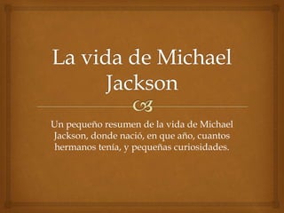 Un pequeño resumen de la vida de Michael
Jackson, donde nació, en que año, cuantos
hermanos tenía, y pequeñas curiosidades.
 