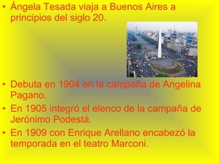 Ángela Tesada viaja a Buenos Aires a principios del siglo 20. Debuta en 1904 en la campaña de Angelina Pagano. En 1905 integró el elenco de la campaña de Jerónimo Podestá. En 1909 con Enrique Arellano encabezó la temporada en el teatro Marconi. 