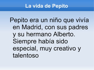 La vida de Pepito
Pepito era un niño que vivía
en Madrid, con sus padres
y su hermano Alberto.
Siempre había sido
especial, muy creativo y
talentoso
 