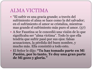 ALMA VICTIMA
 “El sufrir es una gracia grande; a travès del

sufrimiento el alma se hace como la del salvador;
en el sufrimiento el amor se cristaliza, mientras
mas grande el sufrimiento màs puro el amor. (57)
 A Sor Faustina se le concediò una visiòn de lo que
significaba ser “alma vìctima”. Todo lo que ella
tendrìa que sufrir pasò por sus ojos: falsas
acusaciones, la pèrdida del buen nombre, y
mucho màs. Ella consintiò a todo esto.
 El Señor le dijo: “Tu has tomado parte en Mi
Pasiòn, por lo tanto, Te doy una gran parte
de Mi gozo y gloria.”

 