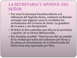 LA SECRETARIA Y APOSTOL DEL
SEÑOR
 Por estar la hermana Faustina abierta a la

influencia del Espìritu Santo, continuò recibiendo
mensajes que algunas veces le revelaban los
sentimientos del Corazòn de Jesùs. La grandeza
de su amor y sus decepciones.
 El Señor le hizo entender que ella era la secretaria
y apostol de su Divina Misericordia.
 Sor Faustina escribiò: “Esta luz me diò un sentido
de la verdad que todos mis esfuerzos por llevar a
las almas al conocimiento de la Misericordia del
Señor eran muy apreciado por Dios.

 