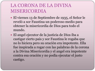 LA CORONA DE LA DIVINA
MISERICORDIA
 El viernes 13 de Septiembre de 1935, el Señor le

revelò a sor Faustina un poderoso medio para
obtener la misericordia de Dios para todo el
mundo.
 El angel ejecutor de la justicia de Dios iba a
castigar cierto pais y sor Faustina le rogaba que
no lo hiciera pero su oraciòn era impotente. Ella
fue inspirada a rogar con las palabras de la corona
a la Divina Misericordia y el angel era impotente
contra esa oraciòn y no podìa ejecutar el justo
castigo.

 