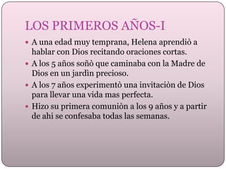 LOS PRIMEROS AÑOS-I
 A una edad muy temprana, Helena aprendiò a

hablar con Dios recitando oraciones cortas.
 A los 5 años soñò que caminaba con la Madre de
Dios en un jardìn precioso.
 A los 7 años experimentò una invitaciòn de Dios
para llevar una vida mas perfecta.
 Hizo su primera comuniòn a los 9 años y a partir
de ahi se confesaba todas las semanas.

 