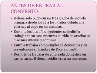 ANTES DE ENTRAR AL
CONVENTO
 Helena solo pudo cursar tres grados de escuela

primaria desde los 12 a los 15 años debido a la
guerra y al cupo en las escuelas.
 Durante los dos años siguientes se dedicò a
trabajar en su casa mientras su vida de oraciòn se
hizo mas intensa y continua.
 Entrò a trabajar como empleada domèstica y en
ese entonces su hambre de Dios aumentò.
 Despuès de trabajar de empleada domèstica en
varias casas, Helena decidiò irse a un convento.

 