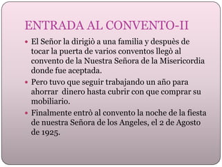ENTRADA AL CONVENTO-II
 El Señor la dirigiò a una familia y despuès de

tocar la puerta de varios conventos llegò al
convento de la Nuestra Señora de la Misericordia
donde fue aceptada.
 Pero tuvo que seguir trabajando un año para
ahorrar dinero hasta cubrir con que comprar su
mobiliario.
 Finalmente entrò al convento la noche de la fiesta
de nuestra Señora de los Angeles, el 2 de Agosto
de 1925.

 