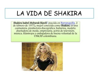 LA VIDA DE SHAKIRA 
Shakira Isabel Mebarak Ripoll2 (nacida en Barranquilla, 2 
de febrero de 1977), mejor conocida como Shakira, es una 
cantautora, productora discográfica, bailarina, modelo, 
diseñadora de moda, empresaria, actriz de televisión, 
música, filántropa y embajadora de buena voluntad de la 
UNICEF colombiana. 
 