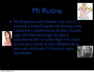 Mi Rutina
                • Me Despierto cada mañana a las cinco y
                        cuarenta y cinco. Despues me levanto y voy
                        a bañarme y cepillarme los dientes. Cuando
                        salgo del baño me pongo mi ropa y
                        maquillarme. Por la nocho llego a mi casa a
                        las seis para comer la cena. Despues de la
                        cena voy a bañarme.Y a las once estoy
                        dormiendo.



Thursday, October 20, 2011
 