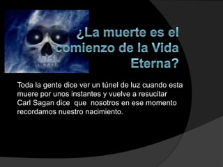 Toda la gente dice ver un túnel de luz cuando esta
muere por unos instantes y vuelve a resucitar
Carl Sagan dice que nosotros en ese momento
recordamos nuestro nacimiento.
 