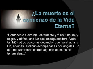 "Comencé a elevarme lentamente y vi un túnel muy
negro, y al final una luz casi enceguecedora. Veía
también otras personas desnudas que iban hacia la
luz, además, estaban acompañadas por ángeles. Lo
que me sorprende es que algunos de estos no
tenían alas..."
 