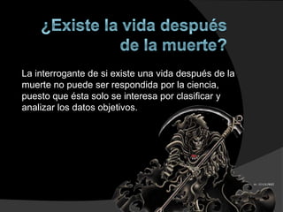 La interrogante de si existe una vida después de la
muerte no puede ser respondida por la ciencia,
puesto que ésta solo se interesa por clasificar y
analizar los datos objetivos.
 
