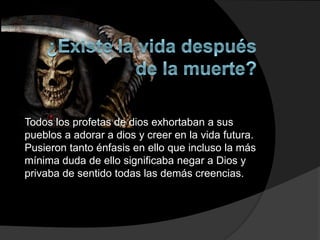Todos los profetas de dios exhortaban a sus
pueblos a adorar a dios y creer en la vida futura.
Pusieron tanto énfasis en ello que incluso la más
mínima duda de ello significaba negar a Dios y
privaba de sentido todas las demás creencias.
 