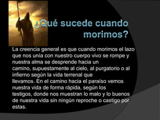 La creencia general es que cuando morimos el lazo
que nos unía con nuestro cuerpo vivo se rompe y
nuestra alma se desprende hacia un
camino, supuestamente al cielo, al purgatorio o al
infierno según la vida terrenal que
llevamos. En el camino hacia el paraíso vemos
nuestra vida de forma rápida, según los
testigos, donde nos muestran lo malo y lo buenos
de nuestra vida sin ningún reproche o castigo por
estas.
 
