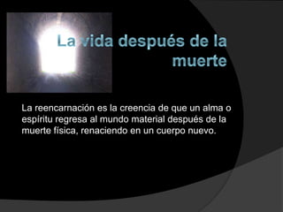 La reencarnación es la creencia de que un alma o
espíritu regresa al mundo material después de la
muerte física, renaciendo en un cuerpo nuevo.
 