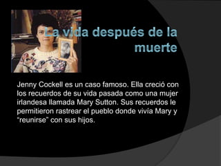 Jenny Cockell es un caso famoso. Ella creció con
los recuerdos de su vida pasada como una mujer
irlandesa llamada Mary Sutton. Sus recuerdos le
permitieron rastrear el pueblo donde vivía Mary y
“reunirse” con sus hijos.
 