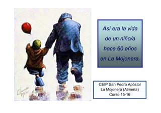 Así era la vida
de un niño/a
hace 60 años
en La Mojonera.
CEIP San Pedro Apóstol
La Mojonera (Almería)
Curso 15-16
 