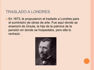 TRASLADO A LONDRESEn 1873, le propusieron el traslado a Londres para el suministro de obras de arte. Fue aquí donde se enamoró de Úrsula, la hija de la patrona de la pensión en donde se hospedaba, pero ella lo rechazó.