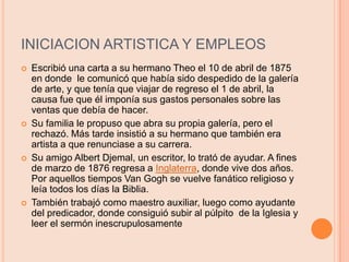 INICIACION ARTISTICA Y EMPLEOSEscribió una carta a su hermano Theo el 10 de abril de 1875 en donde  le comunicó que había sido despedido de la galería de arte, y que tenía que viajar de regreso el 1 de abril, la causa fue que él imponía sus gastos personales sobre las ventas que debía de hacer.Su familia le propuso que abra su propia galería, pero el rechazó. Más tarde insistió a su hermano que también era artista a que renunciase a su carrera.Su amigo Albert Djemal, un escritor, lo trató de ayudar. A fines de marzo de 1876 regresa a Inglaterra, donde vive dos años. Por aquellos tiempos Van Gogh se vuelve fanático religioso y leía todos los días la Biblia.También trabajó como maestro auxiliar, luego como ayudante del predicador, donde consiguió subir al púlpito  de la Iglesia y leer el sermón inescrupulosamente 
