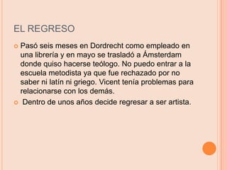 EL REGRESOPasó seis meses en Dordrecht como empleado en una librería y en mayo se trasladó a Ámsterdam donde quiso hacerse teólogo. No puedo entrar a la escuela metodista ya que fue rechazado por no saber ni latín ni griego. Vicent tenía problemas para relacionarse con los demás. Dentro de unos años decide regresar a ser artista.