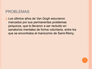 PROBLEMASLos últimos años de Van Gogh estuvieron marcados por sus permanentes problemas psíquicos, que lo llevaron a ser recluido en sanatorios mentales de forma voluntaria, entre los que se encontraba el manicomio de Saint-Rémy.